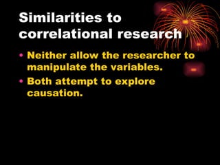 Similarities to
correlational research
• Neither allow the researcher to
manipulate the variables.
• Both attempt to explore
causation.
 
