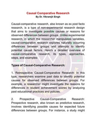 Causal Comparative Research
By Dr. Vikramjit Singh
Causal-comparative research, also known as ex post facto
research, is a type of non-experimental research design
that aims to investigate possible causes or reasons for
observed differences between groups. Unlike experimental
research, in which the researcher manipulates variables,
causal-comparative research explores naturally occurring
differences between groups and attempts to identify
potential causal factors. Here's a detailed overview of
causal-comparative research, its types, approaches,
steps, and examples:
Types of Causal-Comparative Research:
1. Retrospective Causal-Comparative Research: In this
type, researchers examine past data to identify potential
causes for observed differences between groups. For
example, a researcher might investigate the reasons for
differences in student achievement scores by analyzing
past educational practices and policies.
2. Prospective Causal-Comparative Research:
Prospective research, also known as predictive research,
involves identifying possible causes for expected future
differences between groups. For instance, a study might
 