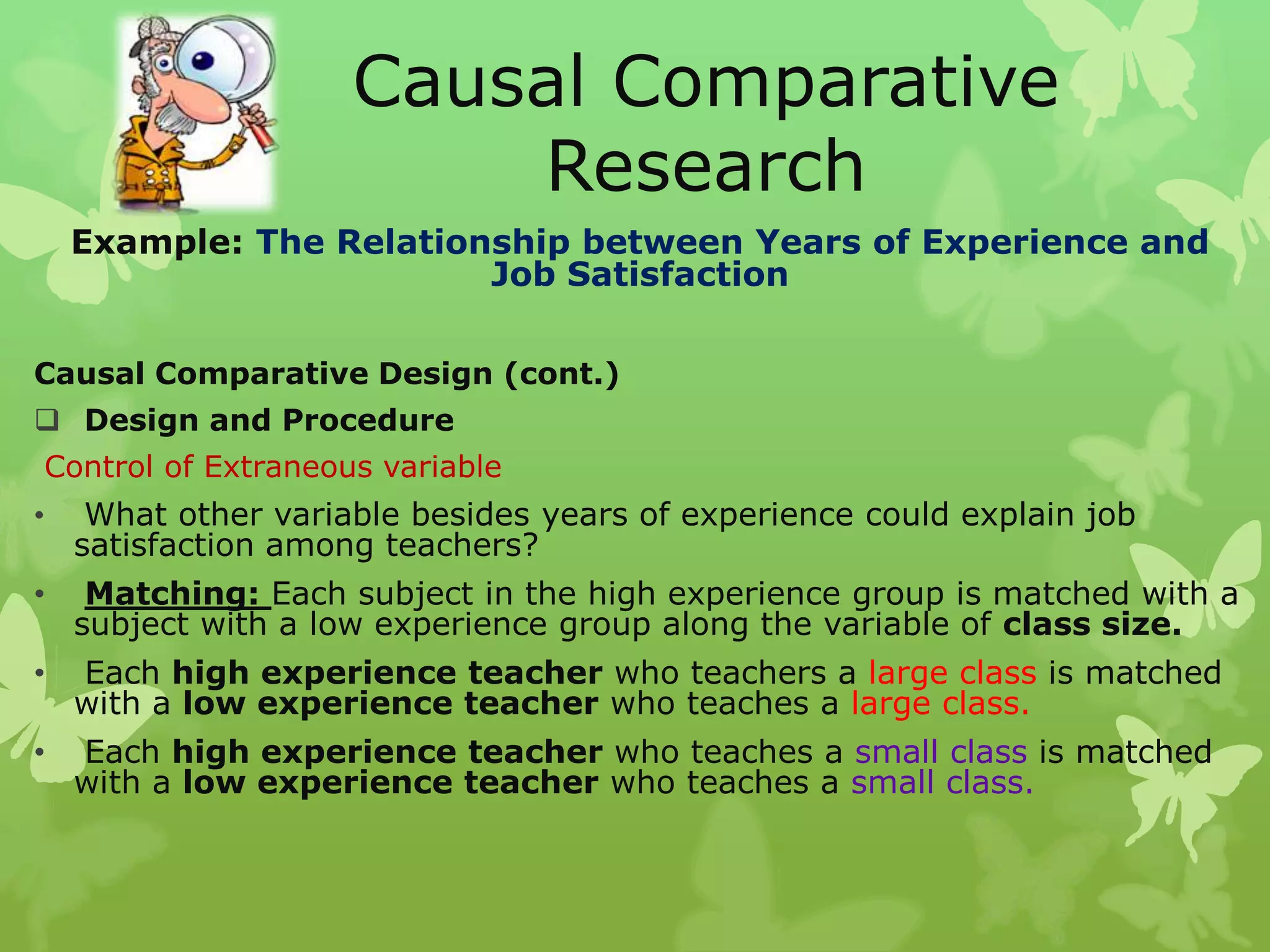 Causal Comparative
                         Research
    Example: The Relationship between Years of Experience and
                         Job Satisfaction

Causal Comparative Design (cont.)
 Design and Procedure
Control of Extraneous variable
•    What other variable besides years of experience could explain job
    satisfaction among teachers?
•    Matching: Each subject in the high experience group is matched with a
    subject with a low experience group along the variable of class size.
•   Each high experience teacher who teachers a large class is matched
    with a low experience teacher who teaches a large class.
•   Each high experience teacher who teaches a small class is matched
    with a low experience teacher who teaches a small class.
 