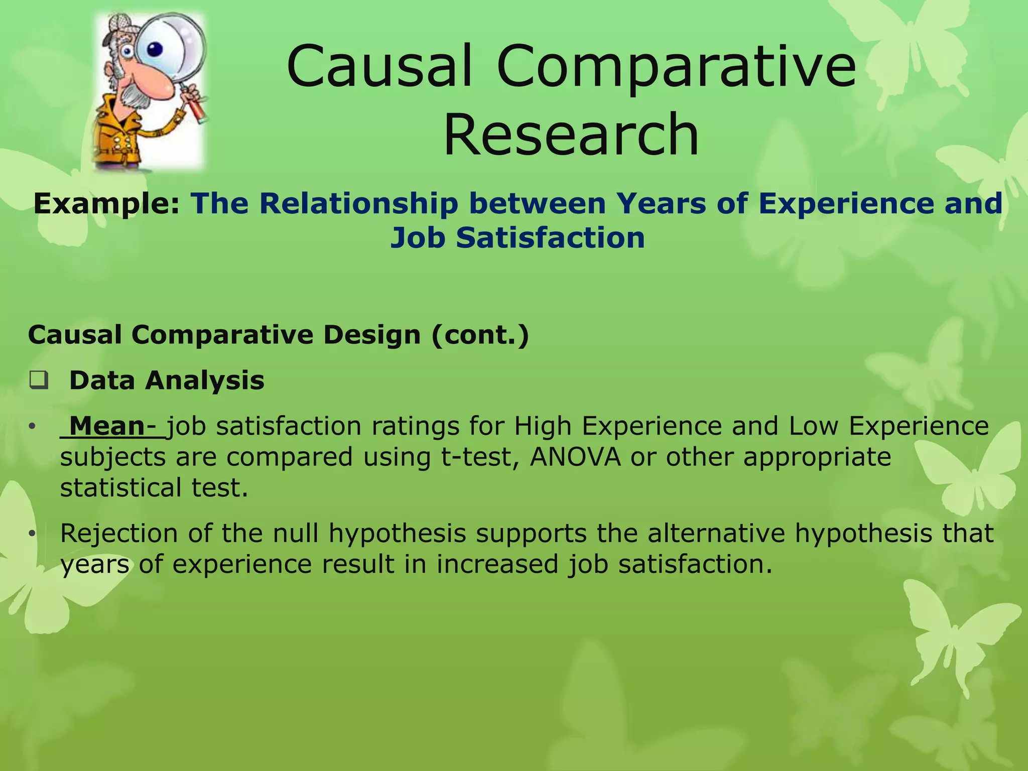 Causal Comparative
                        Research
Example: The Relationship between Years of Experience and
                     Job Satisfaction


Causal Comparative Design (cont.)
 Data Analysis
•    Mean- job satisfaction ratings for High Experience and Low Experience
    subjects are compared using t-test, ANOVA or other appropriate
    statistical test.
• Rejection of the null hypothesis supports the alternative hypothesis that
  years of experience result in increased job satisfaction.
 