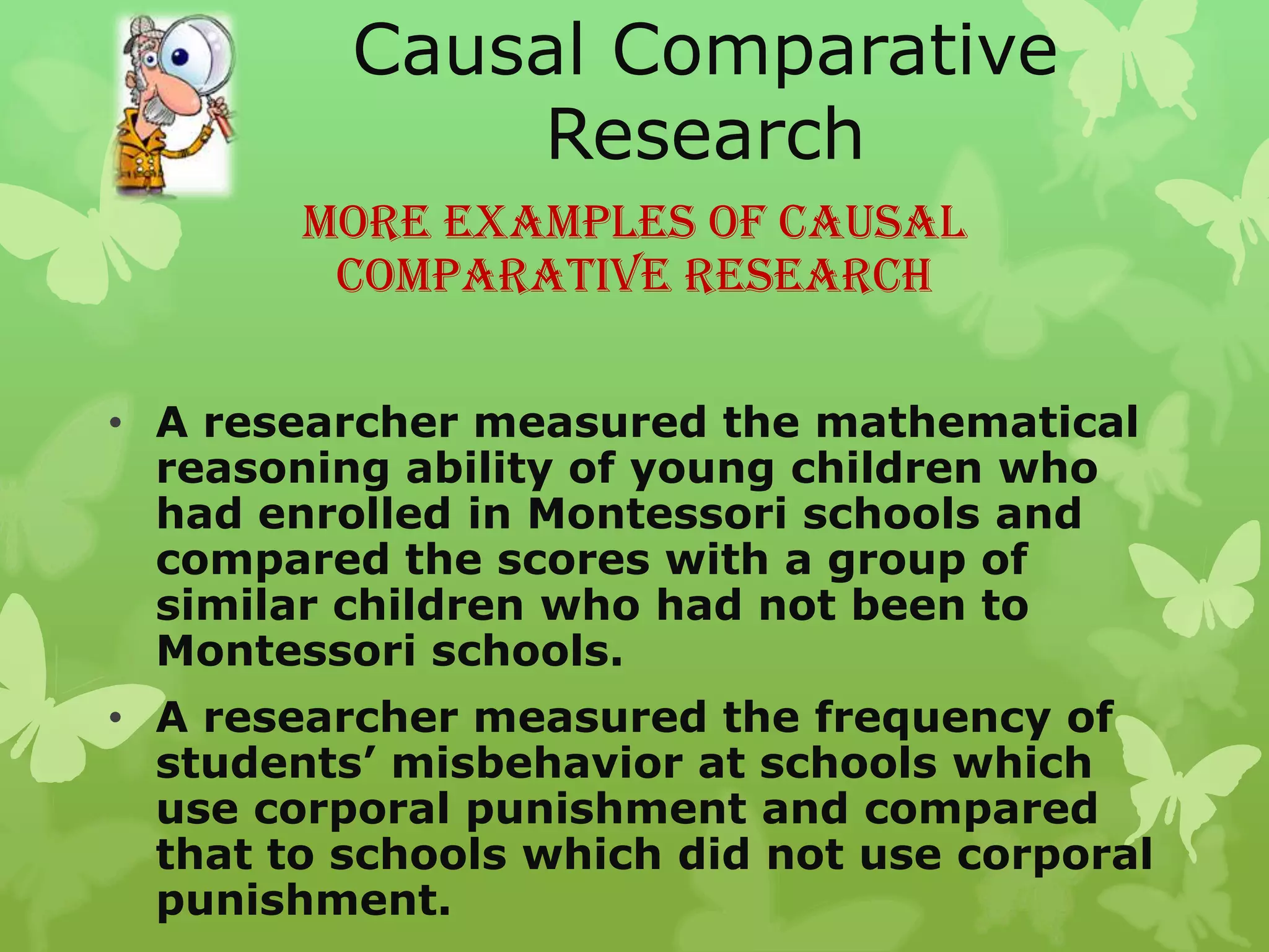 Causal Comparative
              Research
        More Examples of Causal
         Comparative Research

• A researcher measured the mathematical
  reasoning ability of young children who
  had enrolled in Montessori schools and
  compared the scores with a group of
  similar children who had not been to
  Montessori schools.
• A researcher measured the frequency of
  students’ misbehavior at schools which
  use corporal punishment and compared
  that to schools which did not use corporal
  punishment.
 
