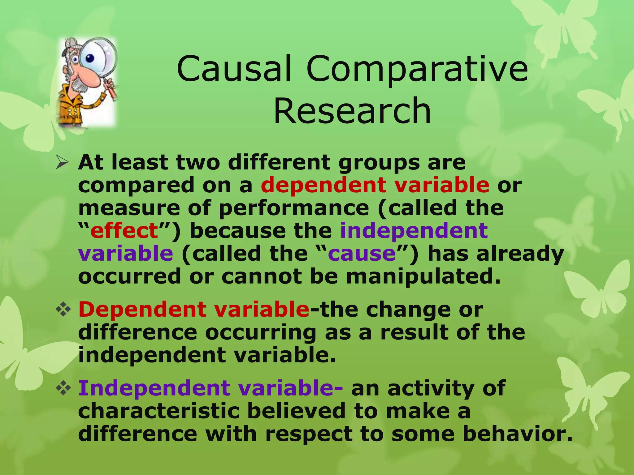 Causal Comparative
              Research
 At least two different groups are
  compared on a dependent variable or
  measure of performance (called the
  “effect”) because the independent
  variable (called the “cause”) has already
  occurred or cannot be manipulated.
 Dependent variable-the change or
  difference occurring as a result of the
  independent variable.
 Independent variable- an activity of
  characteristic believed to make a
  difference with respect to some behavior.
 