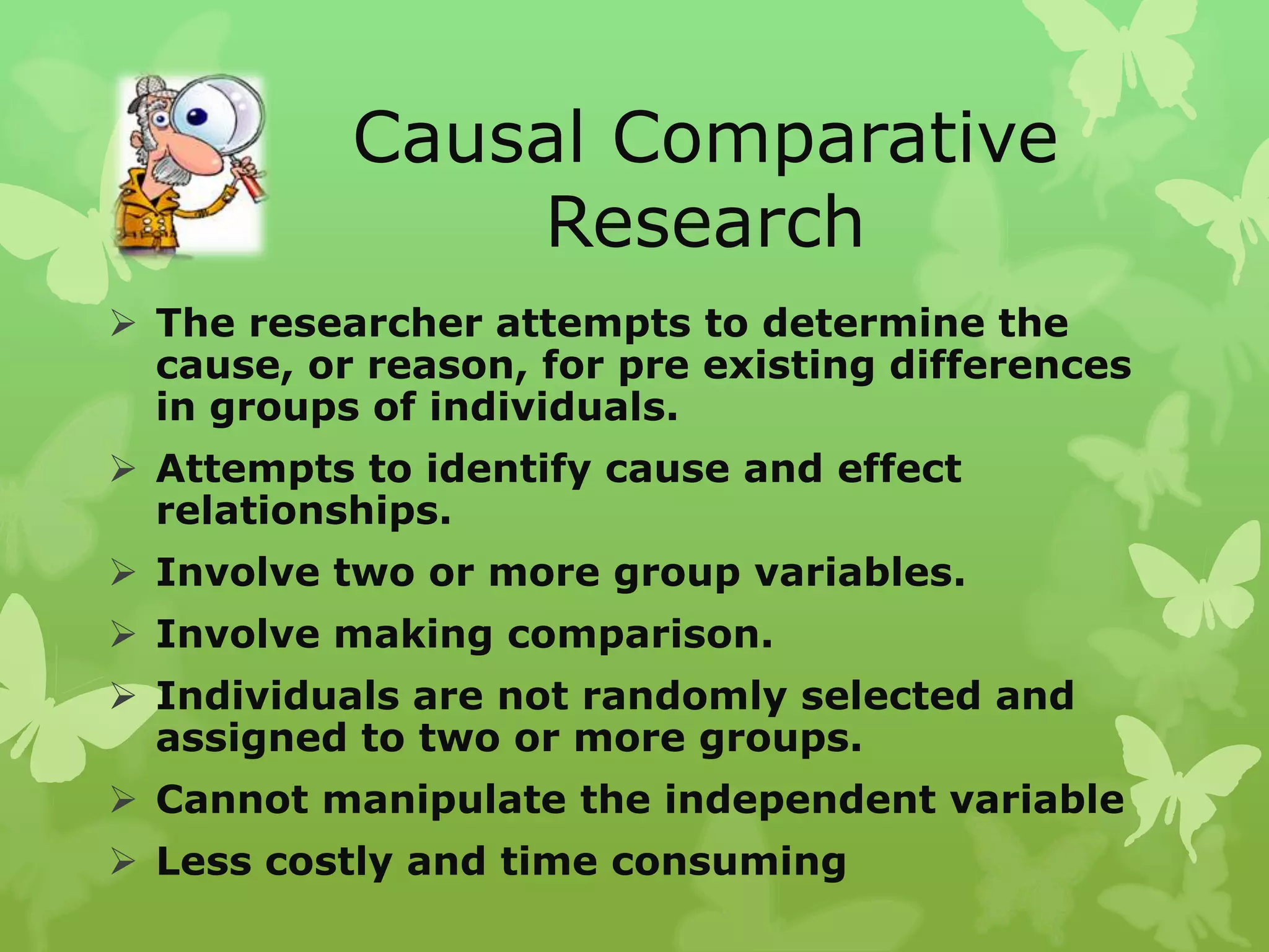 Causal Comparative
               Research
 The researcher attempts to determine the
  cause, or reason, for pre existing differences
  in groups of individuals.
 Attempts to identify cause and effect
  relationships.
 Involve two or more group variables.
 Involve making comparison.
 Individuals are not randomly selected and
  assigned to two or more groups.
 Cannot manipulate the independent variable
 Less costly and time consuming
 