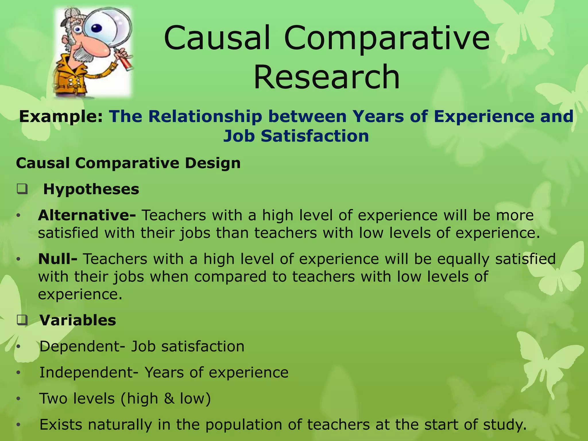 Causal Comparative
                         Research
Example: The Relationship between Years of Experience and
                     Job Satisfaction
Causal Comparative Design
 Hypotheses
•   Alternative- Teachers with a high level of experience will be more
    satisfied with their jobs than teachers with low levels of experience.
•   Null- Teachers with a high level of experience will be equally satisfied
    with their jobs when compared to teachers with low levels of
    experience.
 Variables
•   Dependent- Job satisfaction
•   Independent- Years of experience
•   Two levels (high & low)
•   Exists naturally in the population of teachers at the start of study.
 