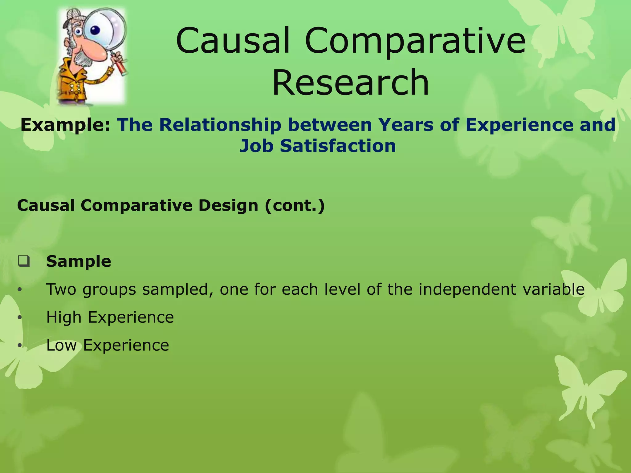 Causal Comparative
                          Research
Example: The Relationship between Years of Experience and
                     Job Satisfaction


Causal Comparative Design (cont.)


 Sample
•   Two groups sampled, one for each level of the independent variable
•   High Experience
•   Low Experience
 