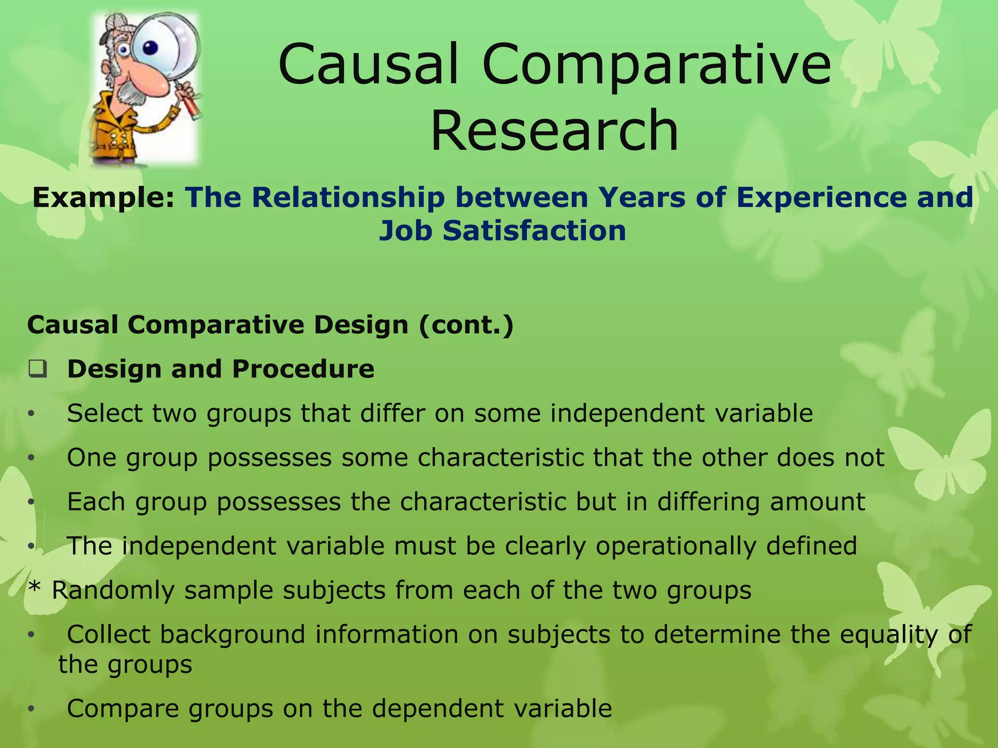 Causal Comparative
                         Research
Example: The Relationship between Years of Experience and
                     Job Satisfaction


Causal Comparative Design (cont.)
 Design and Procedure
•   Select two groups that differ on some independent variable
•   One group possesses some characteristic that the other does not
•   Each group possesses the characteristic but in differing amount
•   The independent variable must be clearly operationally defined
* Randomly sample subjects from each of the two groups
•    Collect background information on subjects to determine the equality of
    the groups
•   Compare groups on the dependent variable
 
