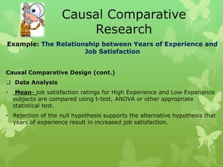 Causal Comparative
                        Research
Example: The Relationship between Years of Experience and
                     Job Satisfaction


Causal Comparative Design (cont.)
 Data Analysis
•    Mean- job satisfaction ratings for High Experience and Low Experience
    subjects are compared using t-test, ANOVA or other appropriate
    statistical test.
• Rejection of the null hypothesis supports the alternative hypothesis that
  years of experience result in increased job satisfaction.
 