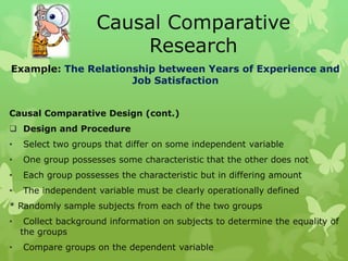 Causal Comparative
                         Research
Example: The Relationship between Years of Experience and
                     Job Satisfaction


Causal Comparative Design (cont.)
 Design and Procedure
•   Select two groups that differ on some independent variable
•   One group possesses some characteristic that the other does not
•   Each group possesses the characteristic but in differing amount
•   The independent variable must be clearly operationally defined
* Randomly sample subjects from each of the two groups
•    Collect background information on subjects to determine the equality of
    the groups
•   Compare groups on the dependent variable
 