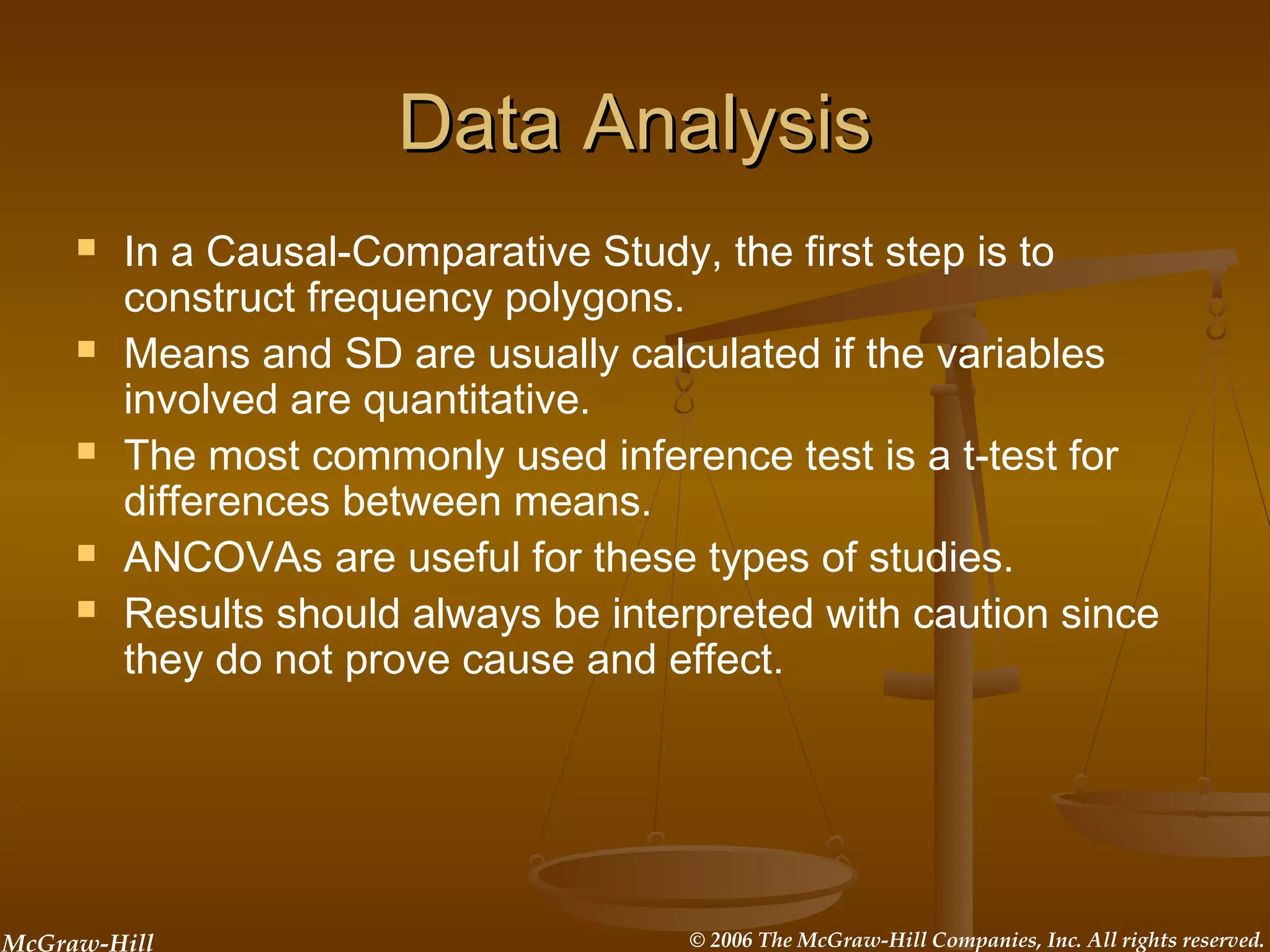 McGraw-Hill © 2006 The McGraw-Hill Companies, Inc. All rights reserved.
Data AnalysisData Analysis
 In a Causal-Comparative Study, the first step is to
construct frequency polygons.
 Means and SD are usually calculated if the variables
involved are quantitative.
 The most commonly used inference test is a t-test for
differences between means.
 ANCOVAs are useful for these types of studies.
 Results should always be interpreted with caution since
they do not prove cause and effect.
 