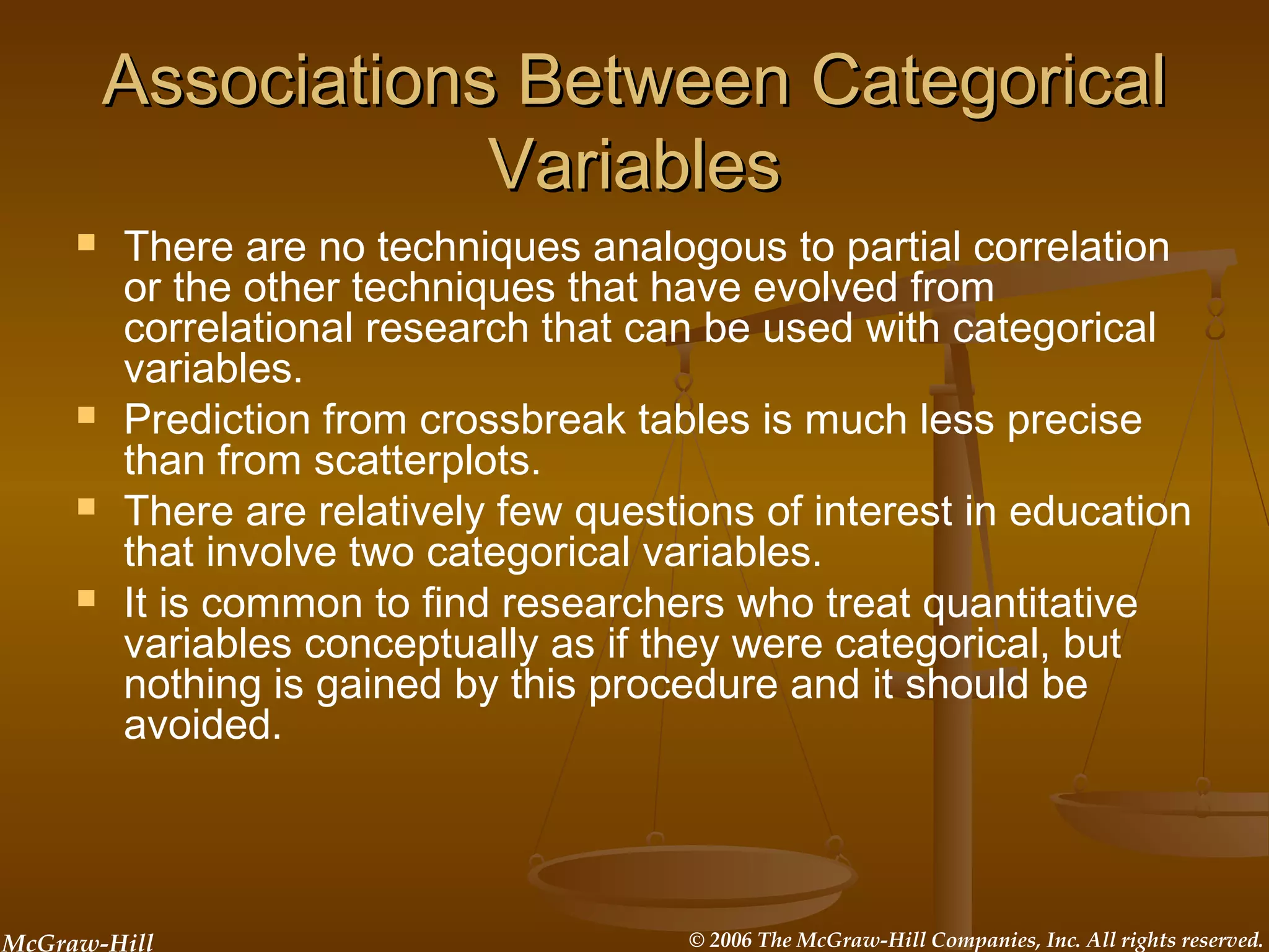 McGraw-Hill © 2006 The McGraw-Hill Companies, Inc. All rights reserved.
Associations Between CategoricalAssociations Between Categorical
VariablesVariables
 There are no techniques analogous to partial correlation
or the other techniques that have evolved from
correlational research that can be used with categorical
variables.
 Prediction from crossbreak tables is much less precise
than from scatterplots.
 There are relatively few questions of interest in education
that involve two categorical variables.
 It is common to find researchers who treat quantitative
variables conceptually as if they were categorical, but
nothing is gained by this procedure and it should be
avoided.
 