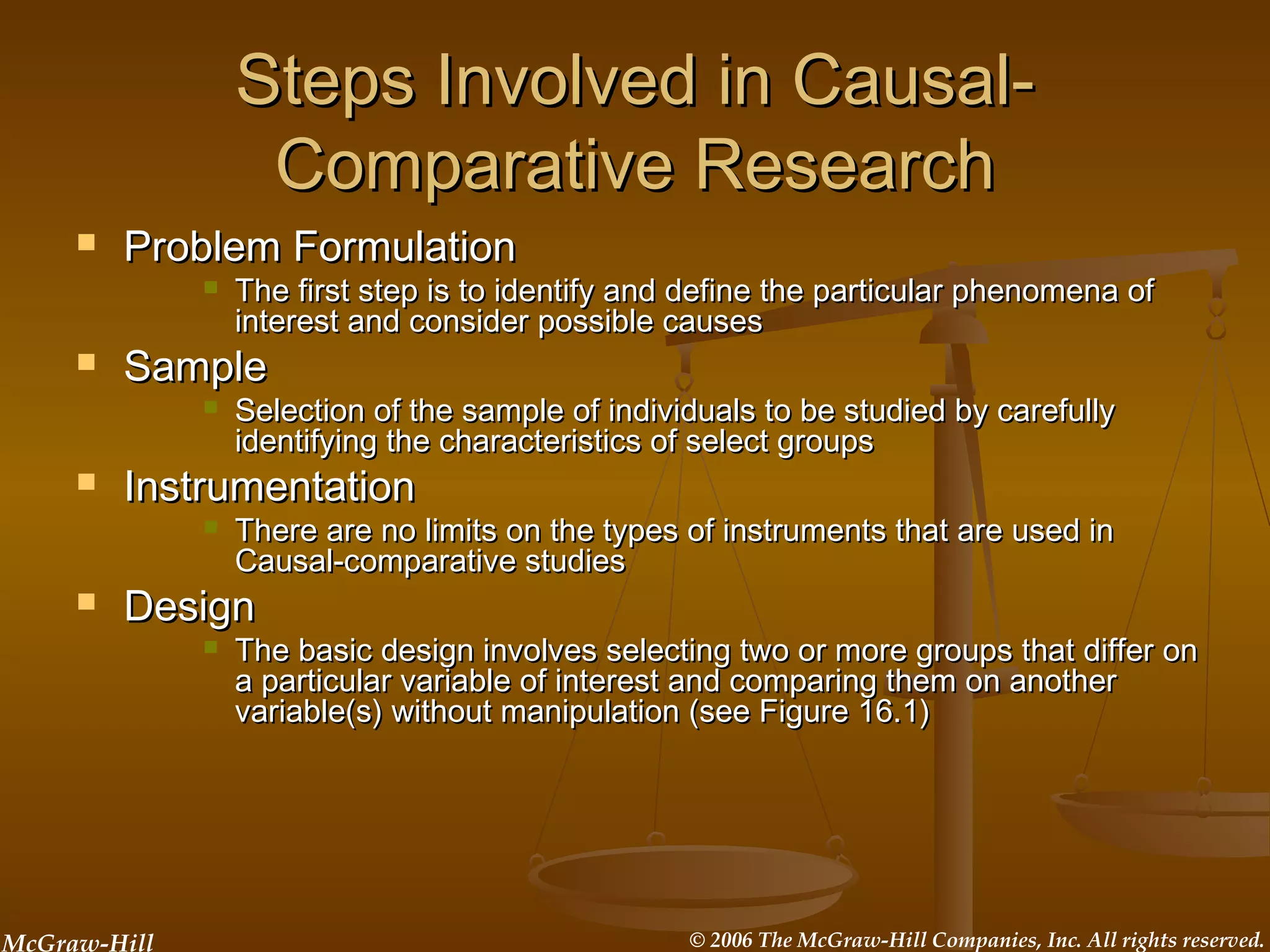 McGraw-Hill © 2006 The McGraw-Hill Companies, Inc. All rights reserved.
Steps Involved in Causal-Steps Involved in Causal-
Comparative ResearchComparative Research
 Problem FormulationProblem Formulation
 The first step is to identify and define the particular phenomena ofThe first step is to identify and define the particular phenomena of
interest and consider possible causesinterest and consider possible causes
 SampleSample
 Selection of the sample of individuals to be studied by carefullySelection of the sample of individuals to be studied by carefully
identifying the characteristics of select groupsidentifying the characteristics of select groups
 InstrumentationInstrumentation
 There are no limits on the types of instruments that are used inThere are no limits on the types of instruments that are used in
Causal-comparative studiesCausal-comparative studies
 DesignDesign
 The basic design involves selecting two or more groups that differ onThe basic design involves selecting two or more groups that differ on
a particular variable of interest and comparing them on anothera particular variable of interest and comparing them on another
variable(s) without manipulation (see Figure 16.1)variable(s) without manipulation (see Figure 16.1)
 