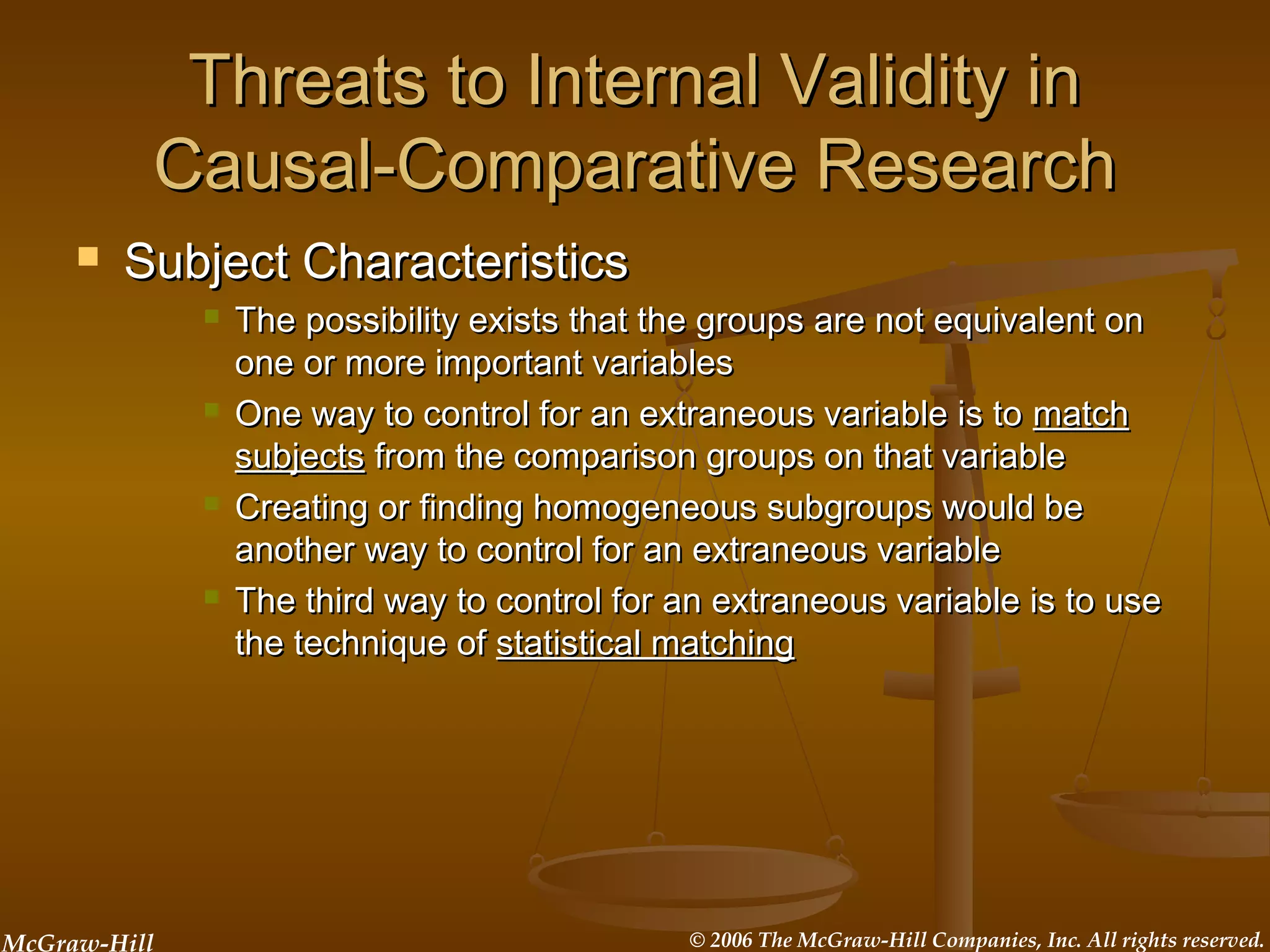 McGraw-Hill © 2006 The McGraw-Hill Companies, Inc. All rights reserved.
Threats to Internal Validity inThreats to Internal Validity in
Causal-Comparative ResearchCausal-Comparative Research
 Subject CharacteristicsSubject Characteristics
 The possibility exists that the groups are not equivalent onThe possibility exists that the groups are not equivalent on
one or more important variablesone or more important variables
 One way to control for an extraneous variable is toOne way to control for an extraneous variable is to matchmatch
subjectssubjects from the comparison groups on that variablefrom the comparison groups on that variable
 Creating or finding homogeneous subgroups would beCreating or finding homogeneous subgroups would be
another way to control for an extraneous variableanother way to control for an extraneous variable
 The third way to control for an extraneous variable is to useThe third way to control for an extraneous variable is to use
the technique ofthe technique of statistical matchingstatistical matching
 