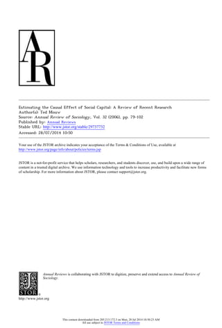 Estimating the Causal Effect of Social Capital: A Review of Recent Research
Author(s): Ted Mouw
Source: Annual Review of Sociology, Vol. 32 (2006), pp. 79-102
Published by: Annual Reviews
Stable URL: http://www.jstor.org/stable/29737732 .
Accessed: 28/07/2014 10:50
Your use of the JSTOR archive indicates your acceptance of the Terms & Conditions of Use, available at .
http://www.jstor.org/page/info/about/policies/terms.jsp
.
JSTOR is a not-for-profit service that helps scholars, researchers, and students discover, use, and build upon a wide range of
content in a trusted digital archive. We use information technology and tools to increase productivity and facilitate new forms
of scholarship. For more information about JSTOR, please contact support@jstor.org.
.
Annual Reviews is collaborating with JSTOR to digitize, preserve and extend access to Annual Review of
Sociology.
http://www.jstor.org
This content downloaded from 205.213.172.3 on Mon, 28 Jul 2014 10:50:23 AM
All use subject to JSTOR Terms and Conditions
 