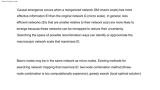 Causal emergence occurs when a reorganized network GM (macro scale) has more
effective information EI than the original network G (micro scale). In general, less
efficient networks (EIs that are smaller relative to their network size) are more likely to
emerge because these networks can be remapped to reduce their uncertainty.
Searching the space of possible recombination ways can identify or approximate the
macroscopic network scale that maximizes EI.
Macro nodes may be in the same network as micro nodes. Existing methods for
searching network mapping that maximize EI: two-node combination method (three-
node combination is too computationally expensive), greedy search (local optimal solution)
Machine Translated by Google
 