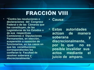 FRACCIÓN VIII
• “Contra las resoluciones o
declaraciones del Congreso
Federal o de las Cámaras que
los constituyen, de las
Legislaturas de los Estados o
de sus respectivas
Comisiones ó Diputaciones
Permanentes, en elección,
suspensión o remoción de
funcionarios, en los casos en
que las constituciones
correspondientes les
confieran la Facultad de
resolver soberana y
discrecionalmente.”

• Causa:
• Estas autoridades
actúan de manera
soberana
y
discrecionalmente,
por lo que
no es
posible invalidar sus
actos mediante el
juicio de amparo.

 