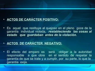 • ACTOS DE CARÁCTER POSITIVO:
• Es aquel que restituye al quejoso en el pleno goce de la
garantía individual violada, restableciendo las cosas al
estado que guardaban antes de la violación.
• ACTOS DE CARÁCTER NEGATIVO:
• El efecto del amparo es será obligar a la autoridad
responsable a que obre en el sentido de respetar la
garantía de que se trate y a cumplir, por su parte, lo que la
garantía exija.

 