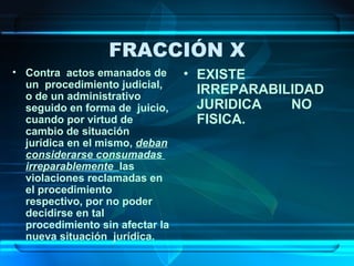 FRACCIÓN X
• Contra actos emanados de
un procedimiento judicial,
o de un administrativo
seguido en forma de juicio,
cuando por virtud de
cambio de situación
jurídica en el mismo, deban
considerarse consumadas
irreparablemente las
violaciones reclamadas en
el procedimiento
respectivo, por no poder
decidirse en tal
procedimiento sin afectar la
nueva situación jurídica.

• EXISTE
IRREPARABILIDAD
JURIDICA
NO
FISICA.

 