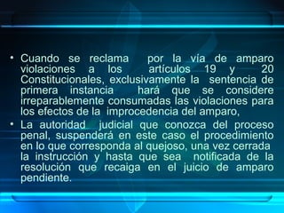 • Cuando se reclama
por la vía de amparo
violaciones a los
artículos 19 y
20
Constitucionales, exclusivamente la sentencia de
primera instancia
hará que se considere
irreparablemente consumadas las violaciones para
los efectos de la improcedencia del amparo,
• La autoridad judicial que conozca del proceso
penal, suspenderá en este caso el procedimiento
en lo que corresponda al quejoso, una vez cerrada
la instrucción y hasta que sea notificada de la
resolución que recaiga en el juicio de amparo
pendiente.

 