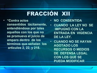 FRACCIÓN XII
• “Contra actos
consentidos tácitamente,
entendiéndose por tales
aquellos con los que no
se promueva el juicio de
amparo dentro de los
términos que señalan los
artículos 2, 22, y 218.

• NO CONSENTIDA
• CUANDO LA LEY NO SE
IMPUGNÓ CON LA
ENTRADA EN VIGENCIA
DE LA LEY.
• CUANDO NO SE HAYAN
AGOTADO LOS
RECURSOS O MEDIOS
DE DEFENSA LEGAL
CON LOS QUE SE
PUEDA MODIFICAR

 