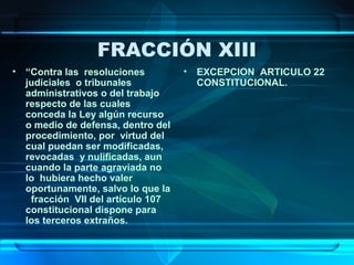FRACCIÓN XIII
• “Contra las resoluciones
judiciales o tribunales
administrativos o del trabajo
respecto de las cuales
conceda la Ley algún recurso
o medio de defensa, dentro del
procedimiento, por virtud del
cual puedan ser modificadas,
revocadas y nulificadas, aun
cuando la parte agraviada no
lo hubiera hecho valer
oportunamente, salvo lo que la
fracción VII del artículo 107
constitucional dispone para
los terceros extraños.

•

EXCEPCION ARTICULO 22
CONSTITUCIONAL.

 