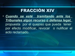 FRACCIÓN XIV
• Cuando se esté tramitando ante los
Tribunales algún recurso o defensa legal,
propuesta por el quejoso que pueda tener
por efecto modificar, revocar o nulificar el
acto reclamado.

 