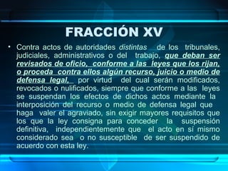 FRACCIÓN XV
• Contra actos de autoridades distintas de los tribunales,
judiciales, administrativos o del trabajo, que deban ser
revisados de oficio, conforme a las leyes que los rijan,
o proceda contra ellos algún recurso, juicio o medio de
defensa legal, por virtud del cual serán modificados,
revocados o nulificados, siempre que conforme a las leyes
se suspendan los efectos de dichos actos mediante la
interposición del recurso o medio de defensa legal que
haga valer el agraviado, sin exigir mayores requisitos que
los que la ley consigna para conceder la suspensión
definitiva, independientemente que el acto en sí mismo
considerado sea o no susceptible de ser suspendido de
acuerdo con esta ley.

 