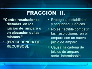 FRACCIÓN II.
“Contra resoluciones
dictadas en los
juicios de amparo o
en ejecución de las
mismas.”
• (PROCEDENCIA DE
RECURSOS).

• Protege la estabilidad
y seguridad jurídicas.
• No es factible combatir
las resoluciones en el
amparo con un nuevo
juicio de amparo
• Causa la cadena de
juicios de amparo
sería interminable.

 