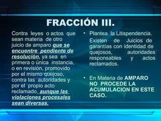 FRACCIÓN III.
Contra leyes o actos que
sean materia de otro
juicio de amparo que se
encuentre pendiente de
resolución, ya sea en
primera o única instancia,
o en revisión, promovido
por el mismo quejoso,
contra las autoridades y
por el propio acto
reclamado, aunque las
violaciones procesales
sean diversas.

• Plantea la Litispendencia.
Existen de Juicios de
garantías con identidad de
quejosos,
autoridades
responsables
y
actos
reclamados.
• En Materia de AMPARO
NO PROCEDE LA
ACUMULACION EN ESTE
CASO.

 