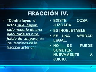 FRACCIÓN IV.
• “Contra leyes o
actos que hayan
sido materia de una
ejecutoria en otro
juicio de amparo, en
los términos de la
fracción anterior.”

• EXISTE
COSA
JUZGADA.
• ES INOBJETABLE.
• ES UNA
VERDAD
LEGAL.
• NO
SE
PUEDE
SOMETER
NUEVAMENTE
A
JUICIO.

 