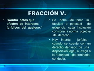 FRACCIÓN V.
• “Contra actos que
afecten los intereses
jurídicos del quejoso.”

• Se debe de tener la
facultad o potestad
de
exigencia, cuya institución
consigna la norma objetiva
del derecho.
• Hay interés
jurídico
cuando se cuenta con un
derecho derivado de una
disposición legal, a exigir a
la autoridad determinada
conducta.

 