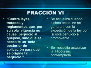 FRACCIÓN VI
• “Contra leyes,
tratados y
reglamentos que por
su sola vigencia no
cause perjuicio al
quejoso, sino que se
necesite un acto
posterior de
aplicación para que
se origine tal
perjuicio.”

• Se actualiza cuando
dichos actos no se
generan con la
expedición de la ley por
si sola perjuicio al
promovente.
• Se necesita actualizar
la Hipótesis
contemplada..

 