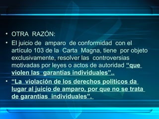 • OTRA RAZÓN:
• El juicio de amparo de conformidad con el
artículo 103 de la Carta Magna, tiene por objeto
exclusivamente, resolver las controversias
motivadas por leyes o actos de autoridad “que
violen las garantías individuales”..
• “La violación de los derechos políticos da
lugar al juicio de amparo, por que no se trata
de garantías individuales”.

 