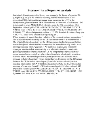 Econometrics. a Regression Analysis
Question 1: Run the regression Report your answer in the format of equation 5.8
(Chapter 5, p. 152) in the textbook including and the standard error of the
regression (SER). Interpret the estimated slope parameter for LOT. In the
interpretation, please note that PRICE is measured in thousands of dollars and LOT
is measured in acres. Model 1: OLS estimates using the 832 observations 1 832
Dependent variable: price VARIABLE COEFFICIENT STDERROR T STAT P
VALUE const 119.575 1.54566 77.362 lt;0.00001 *** lot 1.38850 0.209083 6.641
lt;0.00001 *** Mean of dependent variable = 122.076 Standard deviation of dep. var.
= 44.3478... Show more content on Helpwriting.net ...
If this is present it means there is a violation of the constant variance assumption. *
The effect of heteroskedasticity on the OLS estimator is that it is still unbiased. *
The effect of heteroskedasticity on the OLS estimator standard errors are that the
results in adjusted robust standard errors cause the homoskedasticity results to be
incorrect standard errors. Question 5: As mentioned in class, one commonly
employed solution to heteroscedasticity is to adjust the standard errors for the
possible presence of heteroskedasticity, i.e. we compute the heteroskedasticity
robust standard errors, which are also referred to as heteroskedasticity consistent
standard errors. Rerun the regression in part (2) with the OLS standard errors
replaced by heteroskedasticity robust standard errors. Comment on the differences
between the OLS standard errors in part (2) and the heteroskedasticity robust
standard errors in this part. * With Homoskadasticity, Part 2 model, with constant
variance of error term: Model 2: OLS estimates using the 832 observations 1 832
Dependent variable: price VARIABLE COEFFICIENT STDERROR T STAT P
VALUE const 34.6160 4.74177 7.300 lt;0.00001 *** lot 1.71129 0.148643 11.513
lt;0.00001 *** bdrm 3.39579 1.36729 2.484 0.01320
 