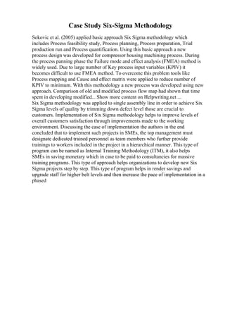 Case Study Six-Sigma Methodology
Sokovic et al. (2005) applied basic approach Six Sigma methodology which
includes Process feasibility study, Process planning, Process preparation, Trial
production run and Process quantification. Using this basic approach a new
process design was developed for compressor housing machining process. During
the process panning phase the Failure mode and effect analysis (FMEA) method is
widely used. Due to large number of Key process input variables (KPIV) it
becomes difficult to use FMEA method. To overcome this problem tools like
Process mapping and Cause and effect matrix were applied to reduce number of
KPIV to minimum. With this methodology a new process was developed using new
approach. Comparison of old and modified process flow map had shown that time
spent in developing modified... Show more content on Helpwriting.net ...
Six Sigma methodology was applied to single assembly line in order to achieve Six
Sigma levels of quality by trimming down defect level those are crucial to
customers. Implementation of Six Sigma methodology helps to improve levels of
overall customers satisfaction through improvements made to the working
environment. Discussing the case of implementation the authors in the end
concluded that to implement such projects in SMEs, the top management must
designate dedicated trained personnel as team members who further provide
trainings to workers included in the project in a hierarchical manner. This type of
program can be named as Internal Training Methodology (ITM), it also helps
SMEs in saving monetary which in case to be paid to consultancies for massive
training programs. This type of approach helps organizations to develop new Six
Sigma projects step by step. This type of program helps in render savings and
upgrade staff for higher belt levels and then increase the pace of implementation in a
phased
 
