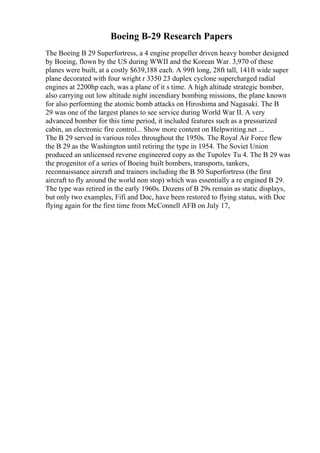 Boeing B-29 Research Papers
The Boeing B 29 Superfortress, a 4 engine propeller driven heavy bomber designed
by Boeing, flown by the US during WWII and the Korean War. 3,970 of these
planes were built, at a costly $639,188 each. A 99ft long, 28ft tall, 141ft wide super
plane decorated with four wright r 3350 23 duplex cyclone supercharged radial
engines at 2200hp each, was a plane of it s time. A high altitude strategic bomber,
also carrying out low altitude night incendiary bombing missions, the plane known
for also performing the atomic bomb attacks on Hiroshima and Nagasaki. The B
29 was one of the largest planes to see service during World War II. A very
advanced bomber for this time period, it included features such as a pressurized
cabin, an electronic fire control... Show more content on Helpwriting.net ...
The B 29 served in various roles throughout the 1950s. The Royal Air Force flew
the B 29 as the Washington until retiring the type in 1954. The Soviet Union
produced an unlicensed reverse engineered copy as the Tupolev Tu 4. The B 29 was
the progenitor of a series of Boeing built bombers, transports, tankers,
reconnaissance aircraft and trainers including the B 50 Superfortress (the first
aircraft to fly around the world non stop) which was essentially a re engined B 29.
The type was retired in the early 1960s. Dozens of B 29s remain as static displays,
but only two examples, Fifi and Doc, have been restored to flying status, with Doc
flying again for the first time from McConnell AFB on July 17,
 