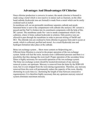 Advantages And Disadvantages Of Chlorine
Since chlorine production is corrosive in nature, the anode (chorine is formed) is
made using a metal which is non reactive in nature such as titanium, on the other
hand cathode (hydroxide ions are formed) is made from a metal which can be easily
oxidized such as nickel.
In membrane cell, an ion permeable membrane separates cathode and anode.
Saturated brine is sent to the compartment with cathode (the anolyte). DC current is
passed and the NaCl is broken into its constituent components with the help of this
DC current. The membrane sends Na+ ions to anode compartment which is the
catholyte, where it forms sodium hydroxide in solution. Only positive ions are
allowed to pass through the membrane in order to prevent mixing of NaOH and
HCl. The chloride ions are oxidized to form chlorine in gaseous form and it occurs at
anode, which is collected, purified and stored. As a result Hydroxide ions and
hydrogen formation takes place at the cathode.
Brine ion exchange system ... Show more content on Helpwriting.net ...
Efficient brine filtration is crucial to the proper operation of the ion exchange
system. Solids will foul the resin, increase resin s differential pressure and there is a
possibility that they damage the resin itself. Proper operation of the secondary brine
filters is highly necessary for successful operation of the ion exchange system.
The brine ion exchange system should be located downstream of any mercury
removal system, not upstream. Mercury is removed from the brine by the IER8 630
resin, but it is not stripped from the resin during regeneration. Therefore, any mercury
removed from this resin will permanently reduce the capacity of the resin, thereby
shortening its cycle time (i.e. shortening the length of time between consecutive
regenerations). It is therefore highly necessary that any upstream mercury removal
system eliminates maximum mercury
 