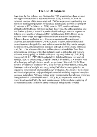 The Use Of Polymers
Ever since the first polymer was fabricated in 1907, scientists have been seeking
new applications for classic polymers (Brewer, 2006). Recently, in 2010, an
enhanced structure of the photovoltaic cell (PVC) was proposed: synthesising new
polymers from regular polymers for advanced donating and electron accepting (D
A) moieties in PVCs (Mike et al., 2010). Also, in 2005, another additional
application for traditional polymers has been discovered. By adding cinnamic acid
to a flexible polymer, a material is produced which changes shape in response to
different wavelengths of ultraviolet (UV) light (Lendlein, 2005). Hence, an old
polymer can be taught new applications and tricks if modified in some way.
Polymers, known as plastics, are... Show more content on Helpwriting.net ...
Likewise, polybenzobisoxazoles (PBBO)s, found in zylon, are multifunctional
materials commonly applied in electrical structures for their high tensile strength,
thermal stability, efficient electron transport, and high electron affinity (Intemann
et al., 2011). So, when the thiophene and benzobisoxazoles (BBO)s from these
compounds are combined with other molecules such as aldehydes, and two new
polymers, namely poly[(3,4 didodecylthiopene vinylene) alt benzo[1,2 d;5,4 d ]
bisoxazole] 2,6 diyl (PTVcBBO) and poly[(3,4 didodecylthiopene vinylene) alt
benzo[1,2 d;4,5 d ]bisoxazole] 2,6 diyl (PTVtBBO) are formed, D A moieties with
a low band gap and high electron transfer are produced (Kim et al., 2015). These
moieties are then used to enhance PVC efficiency and electron transfer. Firstly, the
direct conversion of sunlight into energy using PVCs has been recognised as an
imperative component of future global energy production. As a result of their optical
and electrical properties, conjugated organic materials are being suggested to replace
inorganic materials in PVCs due to their ability to manipulate their electron properties
through chemical synthesis (Mike et al., 2010). So, to improve the electrical
properties of regular PVCs, the band gap (the energy difference between the top of
the valence band and the bottom of the conduction band) must be lowered
 