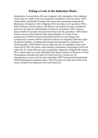 Taking a Look at the Induction Motor
Introduction: It seized above 60 years to appear at the conception of the induction
motor, here are a little of the most prominent contributors to the invention. 1820 s
Joseph Henry and Michael Faraday both notice and examination alongside the
phenomena of induction 1830 s Hippolyte Pixii develops an AC generator 1870 s
Elihu Thomson, Thomas Edison, and Werner von Siemens are just a insufficient
who more develop our understanding of induction in dynamos 1880 s About a
dozen notable AC pioneers develop transformers and AC generators. 1885 Galileo
Ferraris conceives the believed of the early polyphase AC motor: In the
summertime of 1885 he conceived the believed that two out of phase, but
synchronized, currents could be utilized to produce two magnetic fields that might
be joined to produce a rotating earth lacking each demand for switching or for
advancing parts. 1888 Galileo Ferraris makes area his AC polyphase motor early
conceived in 1885. His motor works lacking a commutator, this progress in the end
makes the AC motor effectual, and consequently competitive alongside DC motors.
The A motor report was early published at the Regal Academy of Sciences in Turin.
Westinghouse elucidate the report of Ferraris and saw a chance for AC
arrangements to come to be far extra marketable 1888 Tesla stands beforehand the
AIEE displaying his polyphase motor. Elihu Thomson was there and a little in the
cluster seemed to be impressed. One week afterward
 