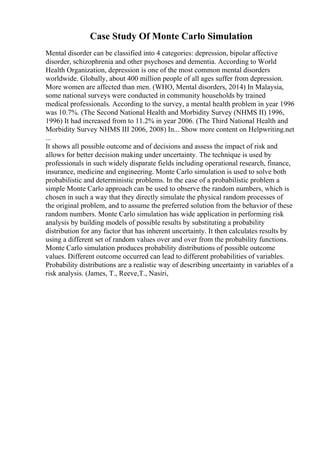 Case Study Of Monte Carlo Simulation
Mental disorder can be classified into 4 categories: depression, bipolar affective
disorder, schizophrenia and other psychoses and dementia. According to World
Health Organization, depression is one of the most common mental disorders
worldwide. Globally, about 400 million people of all ages suffer from depression.
More women are affected than men. (WHO, Mental disorders, 2014) In Malaysia,
some national surveys were conducted in community households by trained
medical professionals. According to the survey, a mental health problem in year 1996
was 10.7%. (The Second National Health and Morbidity Survey (NHMS II) 1996,
1996) It had increased from to 11.2% in year 2006. (The Third National Health and
Morbidity Survey NHMS III 2006, 2008) In... Show more content on Helpwriting.net
...
It shows all possible outcome and of decisions and assess the impact of risk and
allows for better decision making under uncertainty. The technique is used by
professionals in such widely disparate fields including operational research, finance,
insurance, medicine and engineering. Monte Carlo simulation is used to solve both
probabilistic and deterministic problems. In the case of a probabilistic problem a
simple Monte Carlo approach can be used to observe the random numbers, which is
chosen in such a way that they directly simulate the physical random processes of
the original problem, and to assume the preferred solution from the behavior of these
random numbers. Monte Carlo simulation has wide application in performing risk
analysis by building models of possible results by substituting a probability
distribution for any factor that has inherent uncertainty. It then calculates results by
using a different set of random values over and over from the probability functions.
Monte Carlo simulation produces probability distributions of possible outcome
values. Different outcome occurred can lead to different probabilities of variables.
Probability distributions are a realistic way of describing uncertainty in variables of a
risk analysis. (James, T., Reeve,T., Nasiri,
 