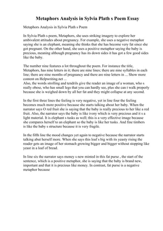 Metaphors Analysis in Sylvia Plath s Poem Essay
Metaphors Analysis in Sylvia Plath s Poem
In Sylvia Plath s poem, Metaphors, she uses striking imagery to explore her
ambivalent attitudes about pregnancy. For example, she uses a negative metaphor
saying she is an elephant, meaning she thinks that she has become very fat since she
got pregnant. On the other hand, she uses a positive metaphor saying the baby is
precious, meaning although pregnancy has its down sides it has got a few good sides
like the baby.
The number nine features a lot throughout the poem. For instance the title,
Metaphors, has nine letters in it; there are nine lines; there are nine syllables in each
line; there are nine months of pregnancy and there are nine letters in ... Show more
content on Helpwriting.net ...
Also, the words strolling and tendrils give the reader an image of a woman, who s
really obese, who has small legs that you can hardly see, plus she can t walk properly
because she is weighed down by all her fat and they might collapse at any second.
In the first three lines the feeling is very negative, yet in line four the feeling
becomes much more positive because she starts talking about her baby. When the
narrator says O red fruit she is saying that the baby is really precious to her like a red
fruit. Also, the narrator says the baby is like ivory which is very precious and it s a
light material. It is elephant s tusks as well; this is a very effective image because
she compares herself to an elephant so the baby is like her tusks. And fine timbers
is like the baby s structure because it is very fragile.
In the fifth line the mood changes yet again to negative because the narrator starts
talking abut herself more. When she says this loaf s big with its yeasty rising the
reader gets an image of her stomach growing bigger and bigger without stopping like
yeast in a loaf of bread.
In line six the narrator says money s new minted in this fat purse , the start of the
sentence, which is a positive metaphor, she is saying that the baby is brand new,
important and that it is precious like money. In contrast, fat purse is a negative
metaphor because
 