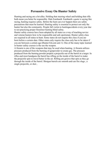 Persuasive Essay On Hunter Safety
Hunting and racing are a lot alike. Holding that steering wheel and holding that rifle
both mean you better be responsible. Dale Earnhardt. Earnhardt s quote is saying like
racing, hunting requires safety. Before the hunt can ever happen there are safety
precautions that must be learned. Hunting safety is essential to protect not only the
hunter but also the community. People fall victim to huntingaccidents every year due
to not practicing proper firearmor hunting blind safety.
Hunter safety courses have been adopted by all states as a way of teaching novice
and veteran hunters how to be responsible and safe sportsman. Hunter safety class
are required in all states to hunt. Some states do not require this class if you are
born before a certain date. Other states only require the class only has to be taken if
you are between a certain age (Hunter Ed.com unit 1). One of the many topic learned
in hunter safety courses is the use the weapon.
A firearm is one of the weapons that may be used when hunting. A firearm utilizes
pressure produced from the burning of gunpowder to create gas. The pressure
produced from the burning powder propels a projectile out of the barrel at a target. In
rifles and most handguns the barrel has rifling on the inside of the barrel to make
the projectile spin to travel better in the air. Rifling are groove that spin as they go
through the inside of the barrel. Shotgun barrels are smooth and can fire slugs , a
single projectile, or shot ,
 