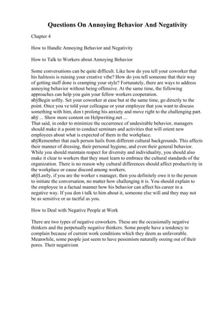 Questions On Annoying Behavior And Negativity
Chapter 4
How to Handle Annoying Behavior and Negativity
How to Talk to Workers about Annoying Behavior
Some conversations can be quite difficult. Like how do you tell your coworker that
his halitosis is ruining your creative vibe? How do you tell someone that their way
of getting stuff done is cramping your style? Fortunately, there are ways to address
annoying behavior without being offensive. At the same time, the following
approaches can help you gain your fellow workers cooperation.
вћўBegin softly. Set your coworker at ease but at the same time, go directly to the
point. Once you ve told your colleague or your employee that you want to discuss
something with him, don t prolong his anxiety and move right to the challenging part.
вћў ... Show more content on Helpwriting.net ...
That said, in order to minimize the occurrence of undesirable behavior, managers
should make it a point to conduct seminars and activities that will orient new
employees about what is expected of them in the workplace.
вћўRemember that each person hails from different cultural backgrounds. This affects
their manner of dressing, their personal hygiene, and even their general behavior.
While you should maintain respect for diversity and individuality, you should also
make it clear to workers that they must learn to embrace the cultural standards of the
organization. There is no reason why cultural differences should affect productivity in
the workplace or cause discord among workers.
вћўLastly, if you are the worker s manager, then you definitely owe it to the person
to initiate the conversation, no matter how challenging it is. You should explain to
the employee in a factual manner how his behavior can affect his career in a
negative way. If you don t talk to him about it, someone else will and they may not
be as sensitive or as tactful as you.
How to Deal with Negative People at Work
There are two types of negative coworkers. These are the occasionally negative
thinkers and the perpetually negative thinkers. Some people have a tendency to
complain because of current work conditions which they deem as unfavorable.
Meanwhile, some people just seem to have pessimism naturally oozing out of their
pores. Their negativism
 
