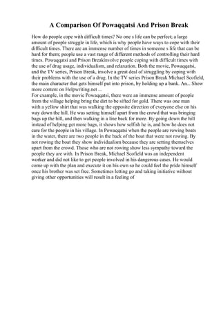 A Comparison Of Powaqqatsi And Prison Break
How do people cope with difficult times? No one s life can be perfect; a large
amount of people struggle in life, which is why people have ways to cope with their
difficult times. There are an immense number of times in someone s life that can be
hard for them; people use a vast range of different methods of controlling their hard
times. Powaqqatsi and Prison Breakinvolve people coping with difficult times with
the use of drug usage, individualism, and relaxation. Both the movie, Powaqqatsi,
and the TV series, Prison Break, involve a great deal of struggling by coping with
their problems with the use of a drug. In the TV series Prison Break Michael Scofield,
the main character that gets himself put into prison, by holding up a bank. An... Show
more content on Helpwriting.net ...
For example, in the movie Powaqqatsi, there were an immense amount of people
from the village helping bring the dirt to be sifted for gold. There was one man
with a yellow shirt that was walking the opposite direction of everyone else on his
way down the hill. He was setting himself apart from the crowd that was bringing
bags up the hill, and then walking in a line back for more. By going down the hill
instead of helping get more bags, it shows how selfish he is, and how he does not
care for the people in his village. In Powaqqatsi when the people are rowing boats
in the water, there are two people in the back of the boat that were not rowing. By
not rowing the boat they show individualism because they are setting themselves
apart from the crowd. Those who are not rowing show less sympathy toward the
people they are with. In Prison Break, Michael Scofield was an independent
worker and did not like to get people involved in his dangerous cases. He would
come up with the plan and execute it on his own so he could feel the pride himself
once his brother was set free. Sometimes letting go and taking initiative without
giving other opportunities will result in a feeling of
 