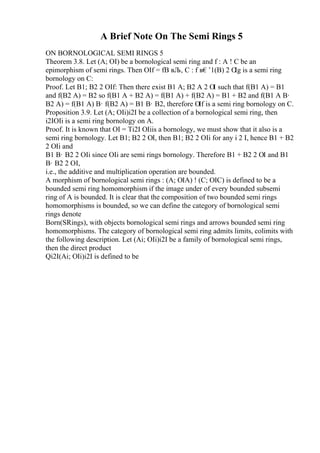 A Brief Note On The Semi Rings 5
ON BORNOLOGICAL SEMI RINGS 5
Theorem 3.8. Let (A; ОІ) be a bornological semi ring and f : A ! C be an
epimorphism of semi rings. Then ОІf = fB вЉ‚ C : f в€’1(B) 2 О
Іg is a semi ring
bornology on C:
Proof. Let B1; B2 2 ОІf: Then there exist B1 A; B2 A 2 ОІ such that f(B1 A) = B1
and f(B2 A) = B2 so f(B1 A + B2 A) = f(B1 A) + f(B2 A) = B1 + B2 and f(B1 A В·
B2 A) = f(B1 A) В· f(B2 A) = B1 В· B2, therefore ОІf is a semi ring bornology on C.
Proposition 3.9. Let (A; ОІi)i2I be a collection of a bornological semi ring, then
i2IОІi is a semi ring bornology on A.
Proof. It is known that ОІ = Ti2I ОІiis a bornology, we must show that it also is a
semi ring bornology. Let B1; B2 2 ОІ, then B1; B2 2 ОІi for any i 2 I, hence B1 + B2
2 ОІi and
B1 В· B2 2 ОІi since ОІi are semi rings bornology. Therefore B1 + B2 2 ОІ and B1
В· B2 2 ОІ,
i.e., the additive and multiplication operation are bounded.
A morphism of bornological semi rings : (A; ОІA) ! (C; ОІC) is defined to be a
bounded semi ring homomorphism if the image under of every bounded subsemi
ring of A is bounded. It is clear that the composition of two bounded semi rings
homomorphisms is bounded, so we can define the category of bornological semi
rings denote
Born(SRings), with objects bornological semi rings and arrows bounded semi ring
homomorphisms. The category of bornological semi ring admits limits, colimits with
the following description. Let (Ai; ОІi)i2I be a family of bornological semi rings,
then the direct product
Qi2I(Ai; ОІi)i2I is defined to be
 