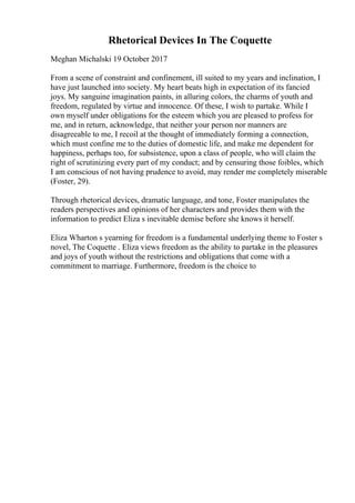 Rhetorical Devices In The Coquette
Meghan Michalski 19 October 2017
From a scene of constraint and confinement, ill suited to my years and inclination, I
have just launched into society. My heart beats high in expectation of its fancied
joys. My sanguine imagination paints, in alluring colors, the charms of youth and
freedom, regulated by virtue and innocence. Of these, I wish to partake. While I
own myself under obligations for the esteem which you are pleased to profess for
me, and in return, acknowledge, that neither your person nor manners are
disagreeable to me, I recoil at the thought of immediately forming a connection,
which must confine me to the duties of domestic life, and make me dependent for
happiness, perhaps too, for subsistence, upon a class of people, who will claim the
right of scrutinizing every part of my conduct; and by censuring those foibles, which
I am conscious of not having prudence to avoid, may render me completely miserable
(Foster, 29).
Through rhetorical devices, dramatic language, and tone, Foster manipulates the
readers perspectives and opinions of her characters and provides them with the
information to predict Eliza s inevitable demise before she knows it herself.
Eliza Wharton s yearning for freedom is a fundamental underlying theme to Foster s
novel, The Coquette . Eliza views freedom as the ability to partake in the pleasures
and joys of youth without the restrictions and obligations that come with a
commitment to marriage. Furthermore, freedom is the choice to
 