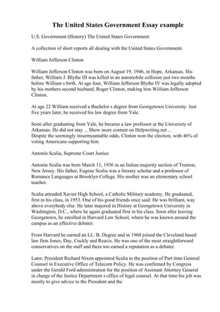 The United States Government Essay example
U.S. Government (History) The United States Government
A collection of short reports all dealing with the United States Government.
William Jefferson Clinton
William Jefferson Clinton was born on August 19, 1946, in Hope, Arkansas. His
father, William J. Blythe III was killed in an automobile collision just two months
before William s birth. At age four, William Jefferson Blythe IV was legally adopted
by his mothers second husband, Roger Clinton, making him William Jefferson
Clinton.
At age 22 William received a Bachelor s degree from Georgetown University. Just
five years later, he received his law degree from Yale.
Soon after graduating from Yale, he became a law professor at the University of
Arkansas. He did not stay ... Show more content on Helpwriting.net ...
Despite the seemingly insurmountable odds, Clinton won the election, with 46% of
voting Americans supporting him.
Antonin Scalia, Supreme Court Justice
Antonin Scalia was born March 11, 1936 in an Italian majority section of Trenton,
New Jersey. His father, Eugene Scalia was a literary scholar and a professor of
Romance Languages at Brooklyn College. His mother was an elementary school
teacher.
Scalia attended Xavier High School, a Catholic Military academy. He graduated,
first in his class, in 1953. One of his good friends once said: He was brilliant, way
above everybody else. He later majored in History at Georgetown University in
Washington, D.C., where he again graduated first in his class. Soon after leaving
Georgetown, he enrolled in Harvard Law School, where he was known around the
campus as an effective debater.
From Harvard he earned an LL. B. Degree and in 1960 joined the Cleveland based
law firm Jones, Day, Cockly and Reavis. He was one of the most straightforward
conservatives on the staff and there too earned a reputation as a debater.
Later, President Richard Nixon appointed Scalia to the position of Part time General
Counsel in Executive Office of Telecom Policy. He was confirmed by Congress
under the Gerald Ford administration for the position of Assistant Attorney General
in charge of the Justice Department s office of legal counsel. At that time his job was
mostly to give advice to the President and the
 