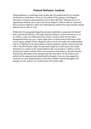 Natural Darkness Analysis
Natural darkness is something many people take for granted and do not consider
worthwhile to think about. However, the author of this passage, Paul Bogard,
advocates to preserve natural darkness in Let There Be Dark. Through his use of
appealing to emotion, facts, and word choice, Bogard is able to make an emotional
plea to preserve darkness whilst also informing the readerof the many benefits natural
darkness has to offer as well.
Within the first paragraph Bogard has already established a connection he himself
feels with natural darkness. Through connected darkness with his memories in, At
my family s cabin on a Minnesota lake, I knew woods so dark that my hands
disappeared before my eyes. I knew night skies in which meteors left smoky trails
across sugary spreads of stars, Bogard is able to invite the reader into understanding
why he is fighting for the preservation of natural darkness and the connection he has
with it. By allowing the reader this personal insight he is allowing for the reader
themselves to connect to the natural darkness the way he had as a child as well as
promote the reader to think of their own memories with darkness. By allowing this
reminiscing, the author of the passage from the start allows for the reader to get
pulled into his argument and understand his thoughts. Later on, more appeals to
emotions are seen. Bogard begins to add other relatable material throughout the
passage as well, such as, In a world awash with electric light . . .
 
