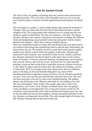 Aios In Ancient Greek
The story of Aios, the goddess of painting and color, and the sunset passed down
through generations. This is the story of how beautiful sunsets we see every day
were created to please a trickster who had captured the powerful painter one fateful
day.
The story begins in a garden. A small, simple garden right outside the mountain of
Olympus. This was a place that Aios felt calm to think about the horrors and the
struggles in life. The young goddess had wandered over to a young man who was
sitting on a plain wooden bench. The man was a trickster, a con man. The famous
Decipius. Decipius was a master of deception, knowing how to change into different
forms and manipulating young beautiful women into giving him what he wanted.
Decipius had changed ... Show more content on Helpwriting.net ...
They soon reached the bottom of a large cliff, and Decipius told Aios that he had to
get a book of old writings that explained the ritual to open the door. Reluctantly, she
stayed where she was. The trickster ran off to a small shed which kept the supplies
needed to get what he wanted. Before the goddess could realize, Decipius had
chained her to the mountain. Aios screamed for help, but alas, nobody could hear
her. Decipius explained to her that he liked to make deals when it came to these
kinds of situations. Create me a beautiful painting, something huge, and something
that everyone will see, and I will let you go. Aios knew how to create beautiful
paintings, except she had no idea what to make that everyone in Greece would see,
so she sulked in sadness until she had an idea. She called out to Decipius, you like
to make deals? Well if you bring me the most vibrant colors that are withheld in
gems, I will make you the most beautiful thing that I can, and it will be
remembered and big enough that everyone in Greece will see. Decipius agreed but
at a price. If he was to get the gems that held the colors,(for those were very rare)
she must come back every day to create a new beautiful painting. The goddess
agreed, and off Decipius went. When he came back, he was holding every color
that one could imagine. Gems of pink, blue, purple, gold, and so many more.
Immediately, Aios went to work. Decipius wondered where Aios was going to
create something so extravagant that every living soul in Greece would see. He
watched as Aios extracted the colors, then tossed them into the plain gray sky. One
by one she added and mixed colors together, creating a beautiful masterpiece in the
sky. Decipius was impressed, but not fully. The colors though bright still looked very
dull. Decipius thinking that his plan had worked, and
 