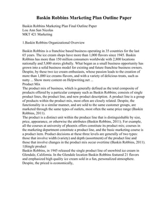 Baskin Robbins Marketing Plan Outline Paper
Baskin Robbins Marketing Plan Final Outline Paper
Lou Ann San Nicolas
MKT 421 Marketing
1.Baskin Robbins Organizational Overview
Baskin Robbins is a franchise based business operating in 35 countries for the last
65 years. The ice cream shops have more than 1,000 flavors since 1945. Baskin
Robbins has more than 150 million consumers worldwide with 2,800 locations
nationally and 5,800 stores globally. What began as a small business opportunity has
grown into a solid business model for existing and future franchise business owners.
Despite, by these two ice cream enthusiasts, whose passion leads to the creation of
more than 1,000 ice creams flavors, and with a variety of delicious treats, such as
nutty ... Show more content on Helpwriting.net ...
Product Mix
The product mix of business, which is generally defined as the total composite of
products offered by a particular company such as Baskin Robbins; consists of single
product lines, the product line, and new product description. A product line is a group
of products within the product mix, most often are closely related. Despite, the
functionality in a similar manner, and are sold to the same customer groups, are
marketed through the same types of outlets, most often the same price range (Baskin
Robbins, 2011).
The product is a distinct unit within the produce line that is distinguishable by size,
price, appearance, or otherwise the attributes (Baskin Robbins, 2011). For example,
all the courses at university of phoenix offers constitute its product mix; courses in
the marketing department constitute a product line, and the basic marketing course is
a product item. Product decisions at these three levels are generally of two types:
those that involve width (variety) and depth (assortment) of the product line and
those that involve changes in the product mix occur overtime (Baskin Robbins, 2011).
1)Single product
Baskin Robbins, in 1945 released the single product line of snowbird ice cream in
Glendale, California. In the Glendale location Baskin Robbins featured 21 flavors
and emphasized high quality ice cream sold in a fun, personalized atmosphere.
Despite, the priced is economically,
 