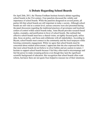 A Debate Regarding School Boards
On April 26th, 2011, the Thomas Fordham Institute hosted a debate regarding
school boards in the 21st century. Four panelists discussed the validity and
importance of school boards. While the panelists disagreed on several points, all
parties felt that school boards are still important in today s society. Although school
boards are still vital at a certain level, serious concerns were also presented during
the panel discussion regarding the traditional practices of governance and localized
centers of control within school boards today. Anne Bryant provides research based
studies, examples, and justification in favor of school boards. She outlined that
effective school boards must have a shared vision, set tightly focused goals, utilize
data, focus on policy, and focus and collaborate with all stakeholders. According to
Bryant, school boards must connect to the community and the local taxpayers while
boosting community engagement. While we agree that school boards must be
concerned about student achievement, I appreciate that she also expressed the idea
that most school boards do not believe in silver bullets and are caution in nature. I
hesitate to support school boards because I feel they often tend to micromanage and
feel the power to make sweeping policies even though they lack the significant
scientific background of education. Her recognition that school boards often want
reform, but know there are not quick fixes helped to reassure me of their intentions.
 